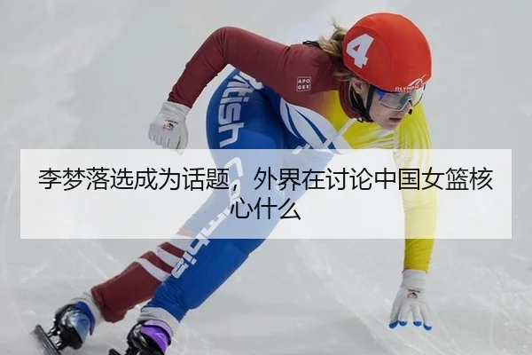李梦落选成为话题，外界在讨论中国女篮核心什么